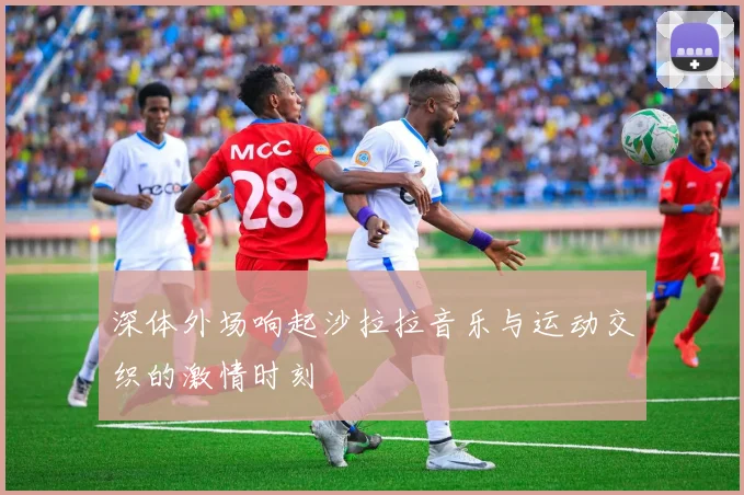 深体外场响起沙拉拉音乐与运动交织的激情时刻