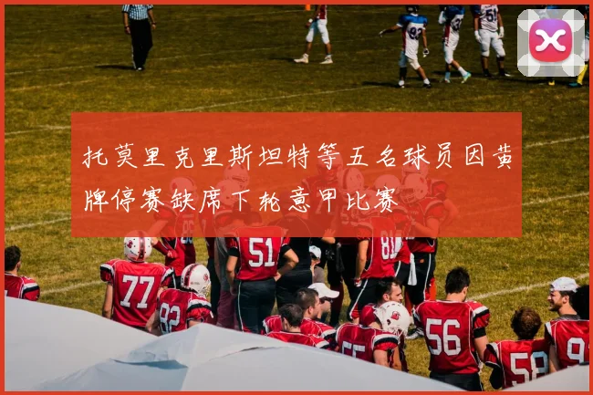 托莫里克里斯坦特等五名球员因黄牌停赛缺席下轮意甲比赛