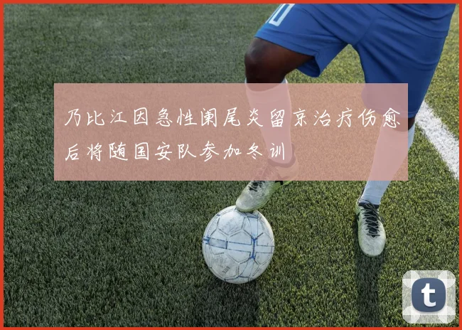 乃比江因急性阑尾炎留京治疗伤愈后将随国安队参加冬训
