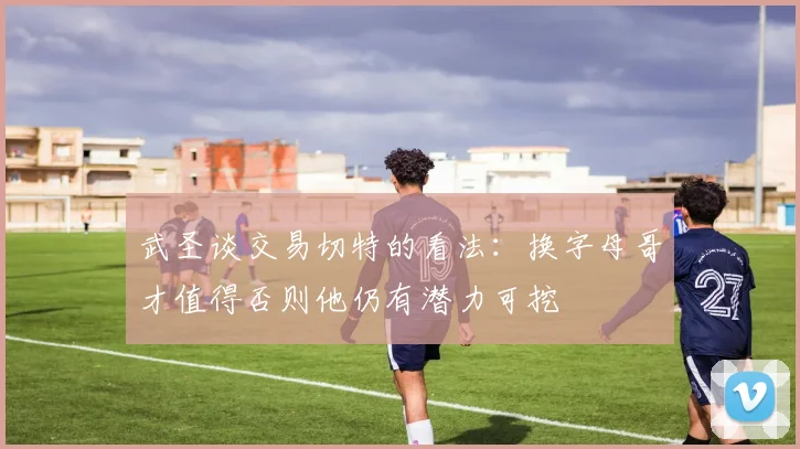 武圣谈交易切特的看法：换字母哥才值得否则他仍有潜力可挖