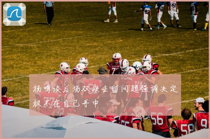杨鸣谈后场双核去留问题强调决定权不在自己手中