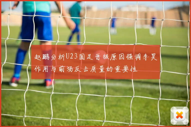 赵鹏分析U23国足晋级原因强调李昊作用与前场反击质量的重要性