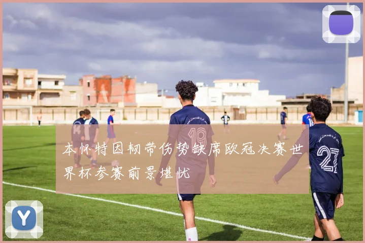 本怀特因韧带伤势缺席欧冠决赛世界杯参赛前景堪忧