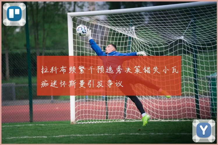 拉科布频繁干预选秀决策错失小瓦痴迷怀斯曼引发争议