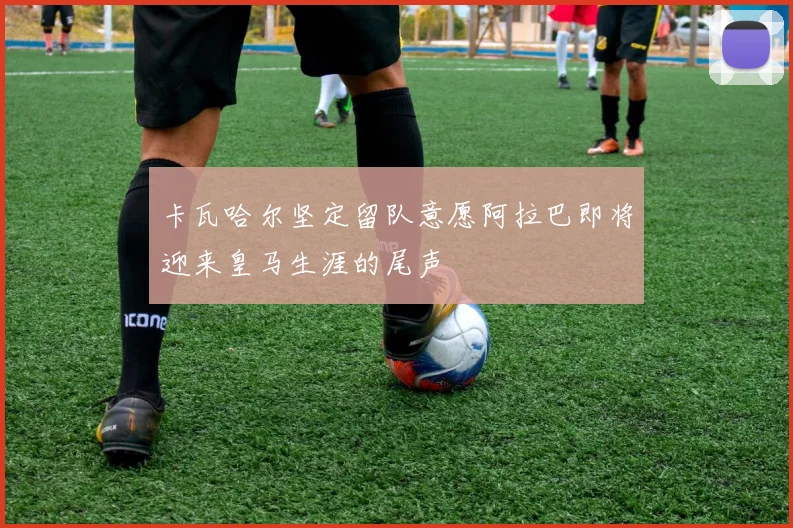 卡瓦哈尔坚定留队意愿阿拉巴即将迎来皇马生涯的尾声