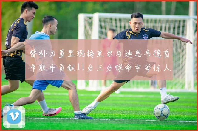 替补力量显现梅里尔与迪恩韦德首节联手贡献11分三分球命中率惊人
