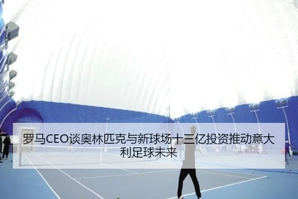 罗马CEO谈奥林匹克与新球场十三亿投资推动意大利足球未来